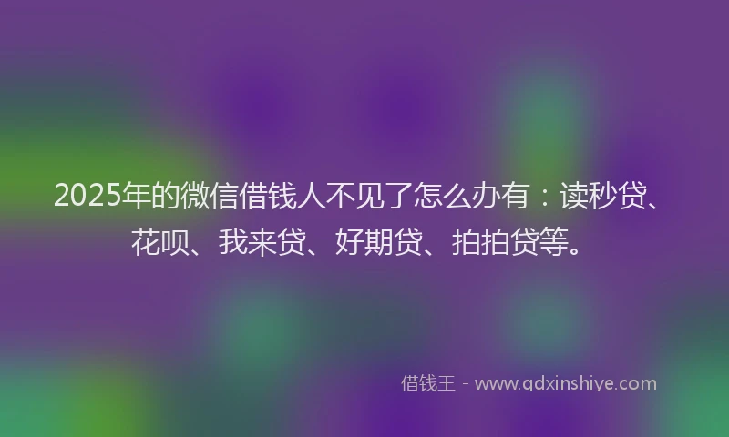 2025年的微信借钱人不见了怎么办有：读秒贷、花呗、我来贷、好期贷、拍拍贷等。