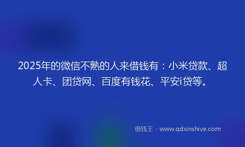 2025年的微信不熟的人来借钱有：小米贷款、超人卡、团贷网、百度有钱花、平安i贷等。