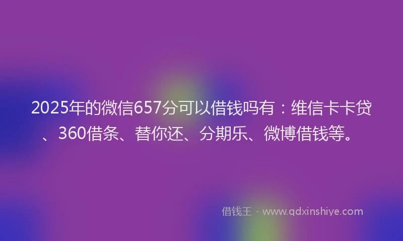 2025年的微信657分可以借钱吗有：维信卡卡贷、360借条、替你还、分期乐、微博借钱等。