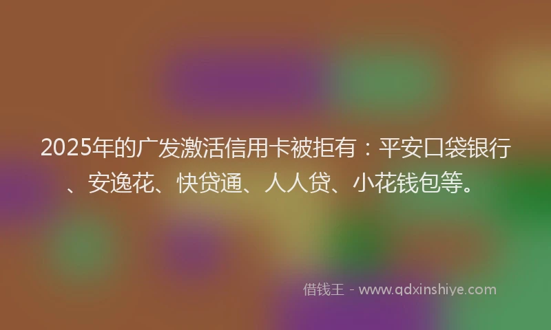 2025年的广发激活信用卡被拒有：平安口袋银行、安逸花、快贷通、人人贷、小花钱包等。