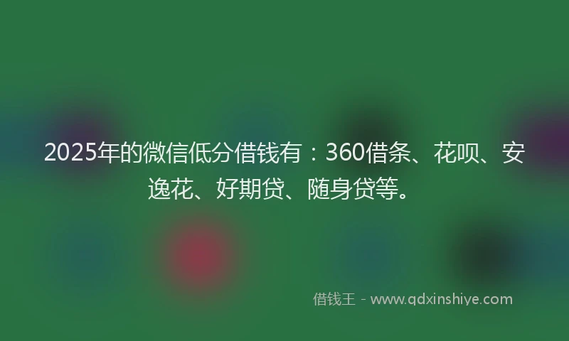 2025年的微信低分借钱有：360借条、花呗、安逸花、好期贷、随身贷等。