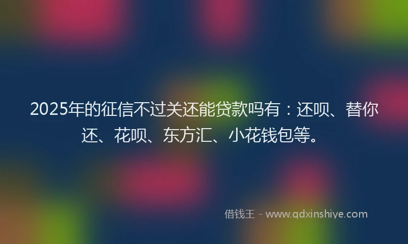 2025年的征信不过关还能贷款吗有：还呗、替你还、花呗、东方汇、小花钱包等。