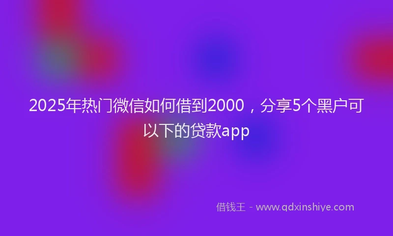2025年热门微信如何借到2000，分享5个黑户可以下的贷款app