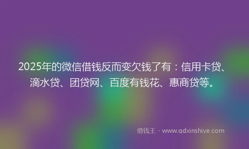 2025年的微信借钱反而变欠钱了有：信用卡贷、滴水贷、团贷网、百度有钱花、惠商贷等。