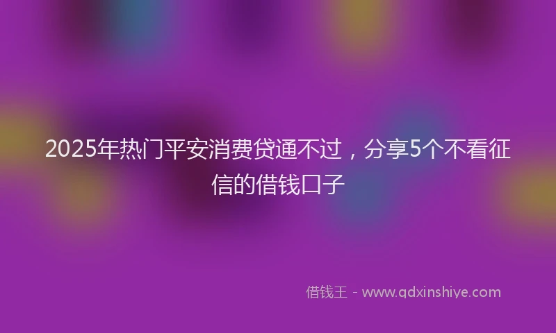 2025年热门平安消费贷通不过，分享5个不看征信的借钱口子