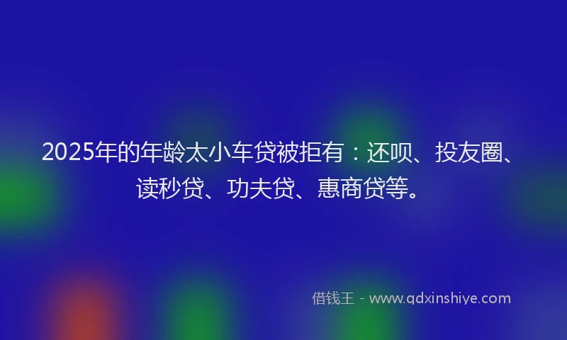 2025年的年龄太小车贷被拒有：还呗、投友圈、读秒贷、功夫贷、惠商贷等。