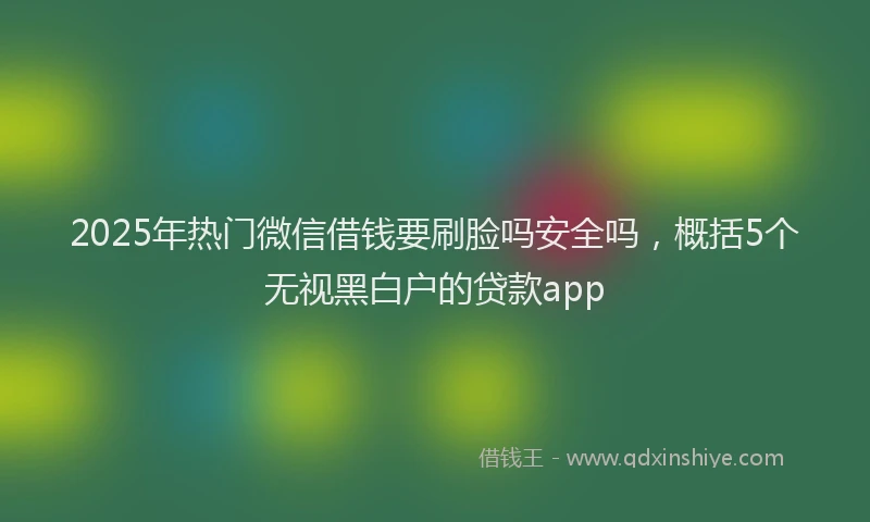 2025年热门微信借钱要刷脸吗安全吗，概括5个无视黑白户的贷款app