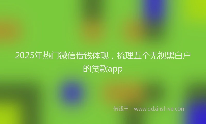 2025年热门微信借钱体现，梳理五个无视黑白户的贷款app