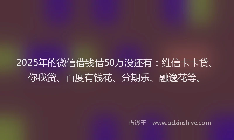 2025年的微信借钱借50万没还有：维信卡卡贷、你我贷、百度有钱花、分期乐、融逸花等。