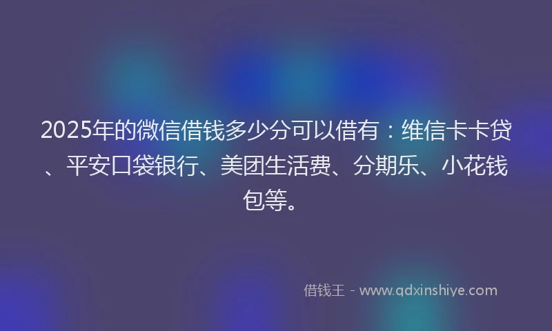 2025年的微信借钱多少分可以借有：维信卡卡贷、平安口袋银行、美团生活费、分期乐、小花钱包等。