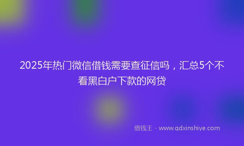 2025年热门微信借钱需要查征信吗，汇总5个不看黑白户下款的网贷
