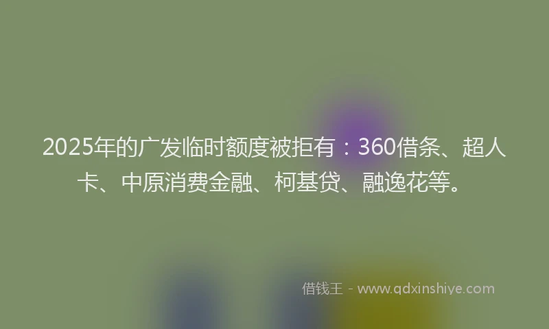 2025年的广发临时额度被拒有：360借条、超人卡、中原消费金融、柯基贷、融逸花等。