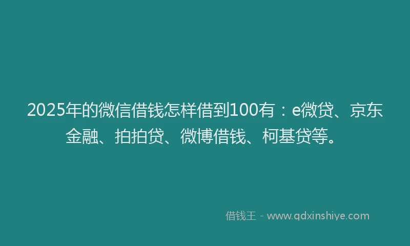 2025年的微信借钱怎样借到100有：e微贷、京东金融、拍拍贷、微博借钱、柯基贷等。
