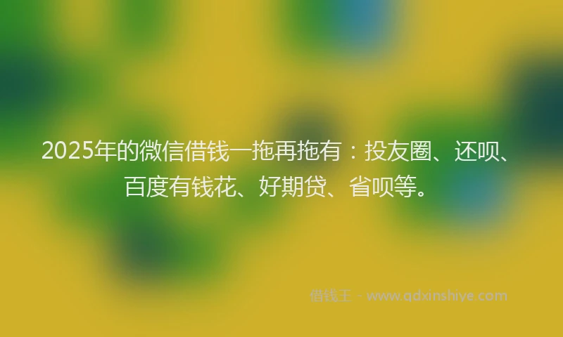 2025年的微信借钱一拖再拖有：投友圈、还呗、百度有钱花、好期贷、省呗等。
