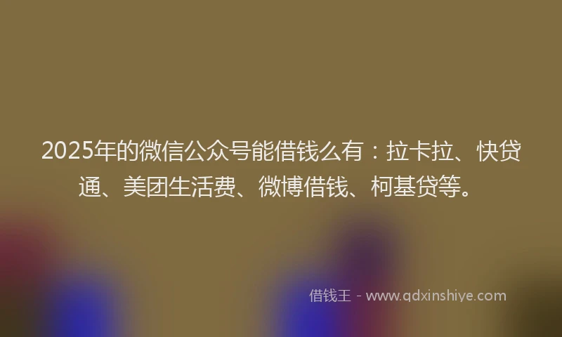 2025年的微信公众号能借钱么有：拉卡拉、快贷通、美团生活费、微博借钱、柯基贷等。