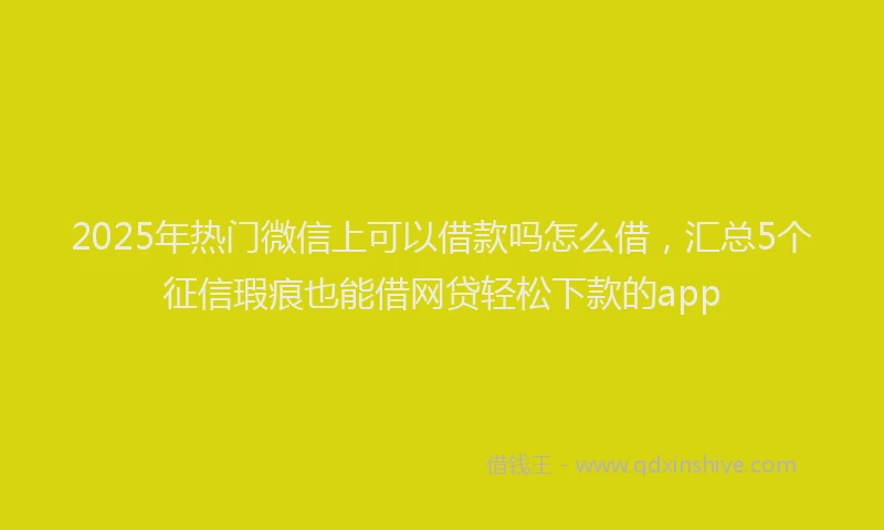 2025年热门微信上可以借款吗怎么借，汇总5个征信瑕疵也能借网贷轻松下款的app