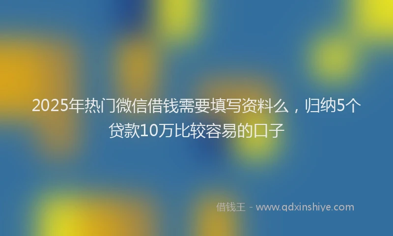 2025年热门微信借钱需要填写资料么，归纳5个贷款10万比较容易的口子