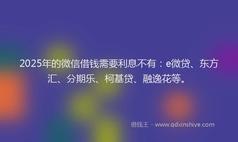 2025年的微信借钱需要利息不有：e微贷、东方汇、分期乐、柯基贷、融逸花等。