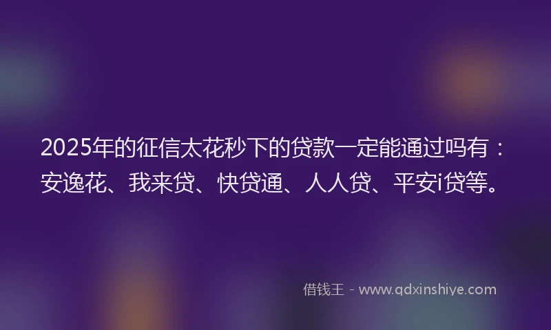 2025年的征信太花秒下的贷款一定能通过吗有：安逸花、我来贷、快贷通、人人贷、平安i贷等。