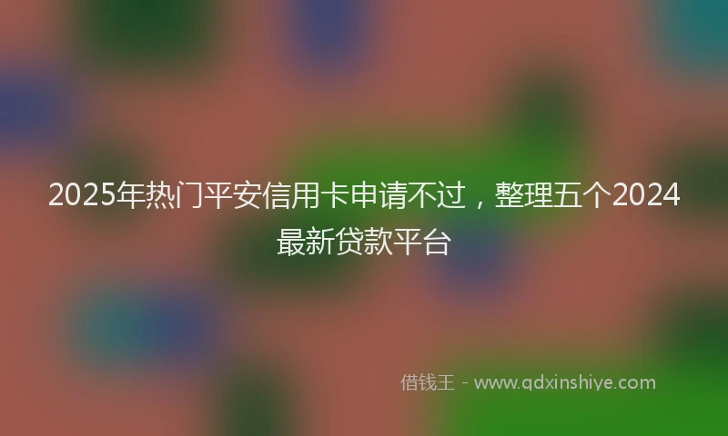 2025年热门平安信用卡申请不过，整理五个2024最新贷款平台