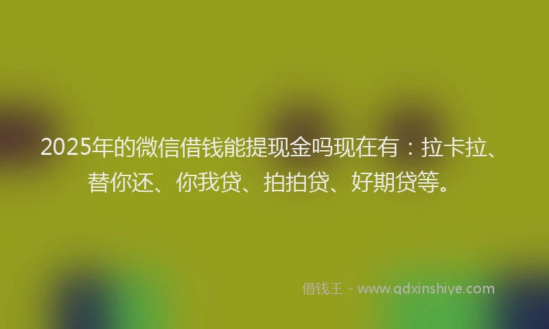2025年的微信借钱能提现金吗现在有：拉卡拉、替你还、你我贷、拍拍贷、好期贷等。