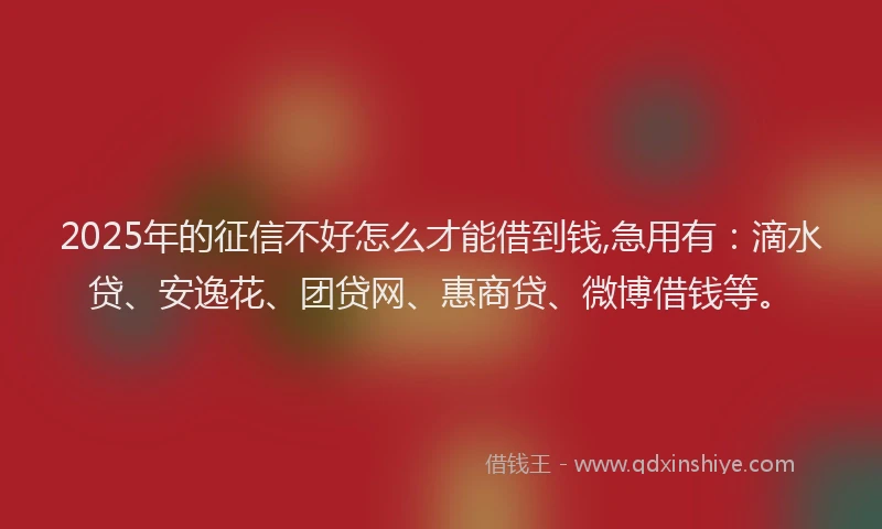 2025年的征信不好怎么才能借到钱,急用有：滴水贷、安逸花、团贷网、惠商贷、微博借钱等。