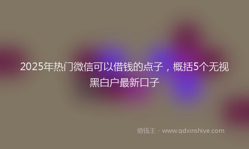 2025年热门微信可以借钱的点子，概括5个无视黑白户最新口子