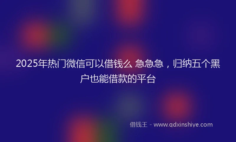 2025年热门微信可以借钱么 急急急，归纳五个黑户也能借款的平台