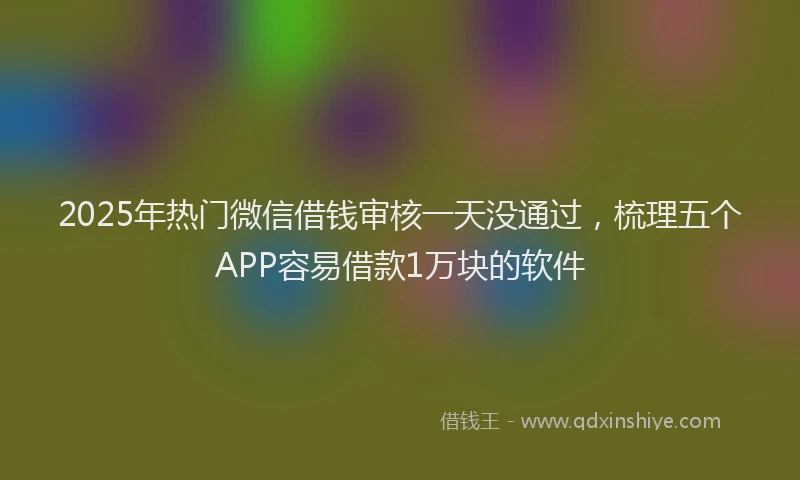 2025年热门微信借钱审核一天没通过，梳理五个APP容易借款1万块的软件