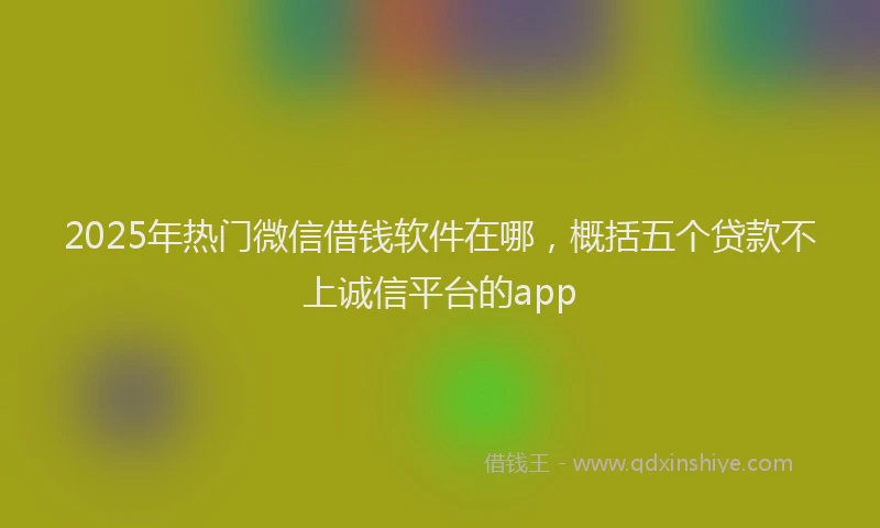 2025年热门微信借钱软件在哪，概括五个贷款不上诚信平台的app
