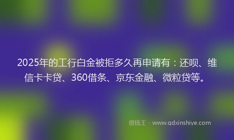 2025年的工行白金被拒多久再申请有：还呗、维信卡卡贷、360借条、京东金融、微粒贷等。