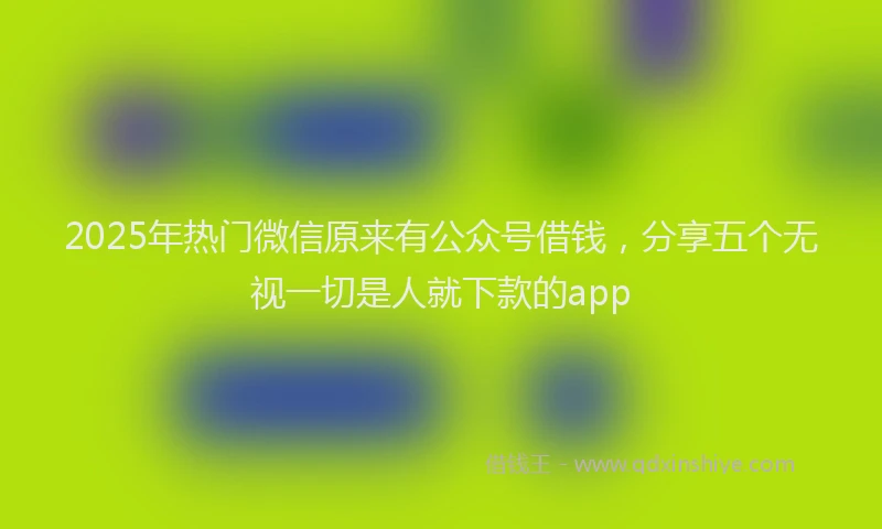 2025年热门微信原来有公众号借钱，分享五个无视一切是人就下款的app