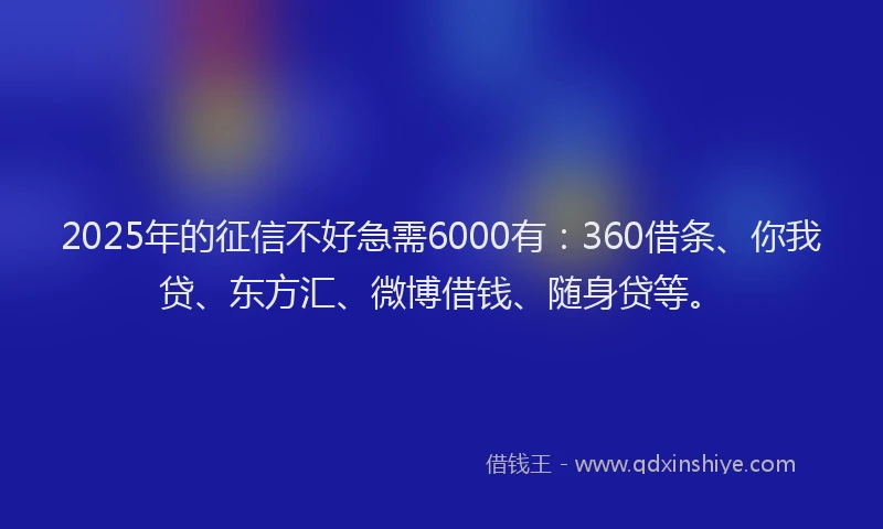 2025年的征信不好急需6000有：360借条、你我贷、东方汇、微博借钱、随身贷等。