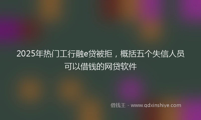 2025年热门工行融e贷被拒，概括五个失信人员可以借钱的网贷软件