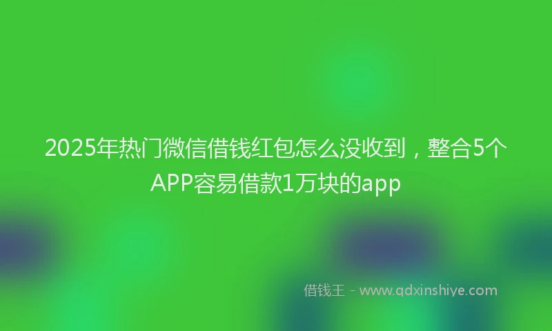 2025年热门微信借钱红包怎么没收到，整合5个APP容易借款1万块的app