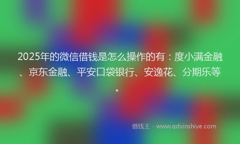 2025年的微信借钱是怎么操作的有：度小满金融、京东金融、平安口袋银行、安逸花、分期乐等。