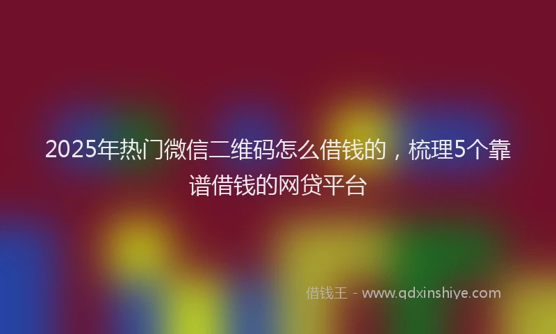2025年热门微信二维码怎么借钱的，梳理5个靠谱借钱的网贷平台