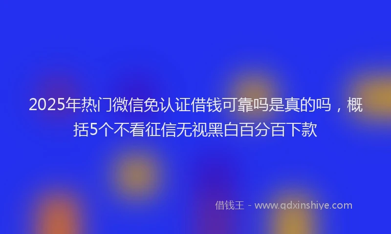 2025年热门微信免认证借钱可靠吗是真的吗，概括5个不看征信无视黑白百分百下款