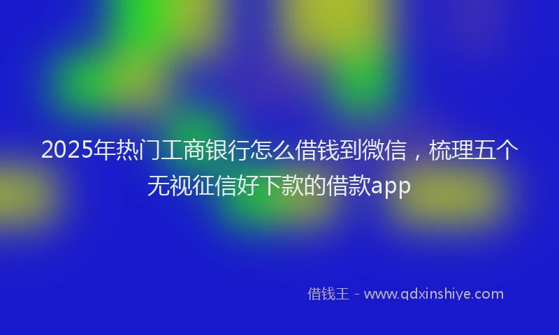 2025年热门工商银行怎么借钱到微信，梳理五个无视征信好下款的借款app