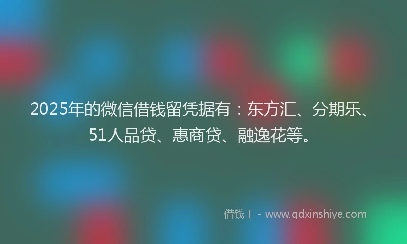 2025年的微信借钱留凭据有：东方汇、分期乐、51人品贷、惠商贷、融逸花等。