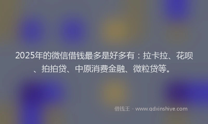 2025年的微信借钱最多是好多有：拉卡拉、花呗、拍拍贷、中原消费金融、微粒贷等。