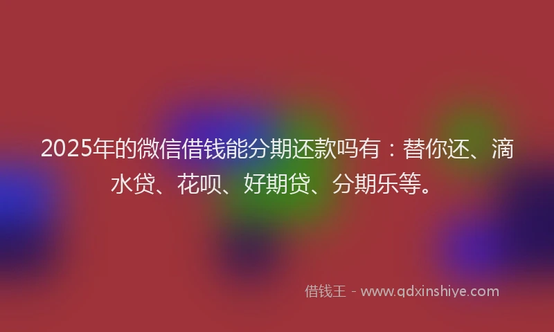 2025年的微信借钱能分期还款吗有：替你还、滴水贷、花呗、好期贷、分期乐等。