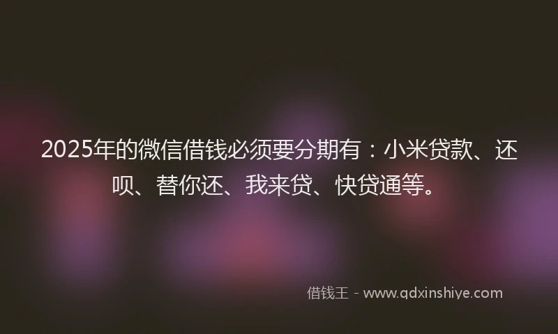 2025年的微信借钱必须要分期有：小米贷款、还呗、替你还、我来贷、快贷通等。