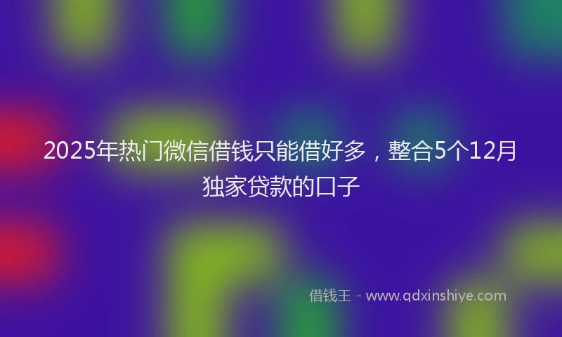 2025年热门微信借钱只能借好多，整合5个12月独家贷款的口子