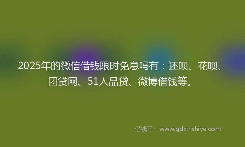 2025年的微信借钱限时免息吗有：还呗、花呗、团贷网、51人品贷、微博借钱等。
