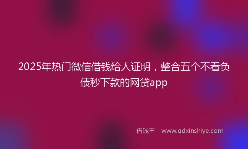 2025年热门微信借钱给人证明，整合五个不看负债秒下款的网贷app