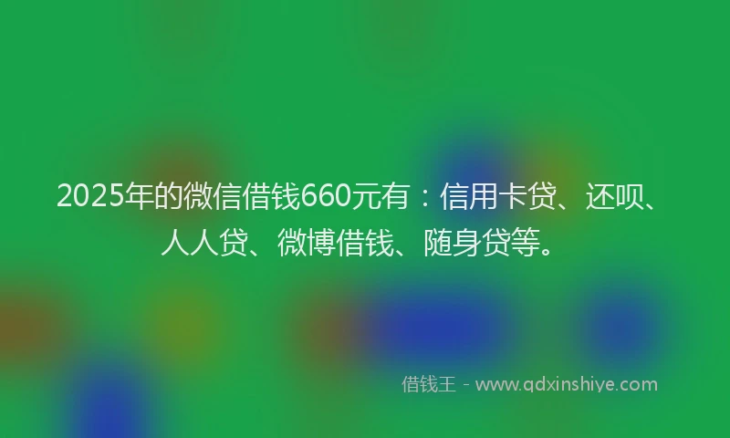 2025年的微信借钱660元有：信用卡贷、还呗、人人贷、微博借钱、随身贷等。