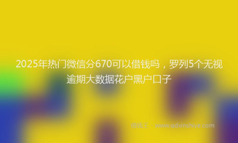2025年热门微信分670可以借钱吗，罗列5个无视逾期大数据花户黑户口子