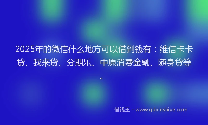 2025年的微信什么地方可以借到钱有：维信卡卡贷、我来贷、分期乐、中原消费金融、随身贷等。