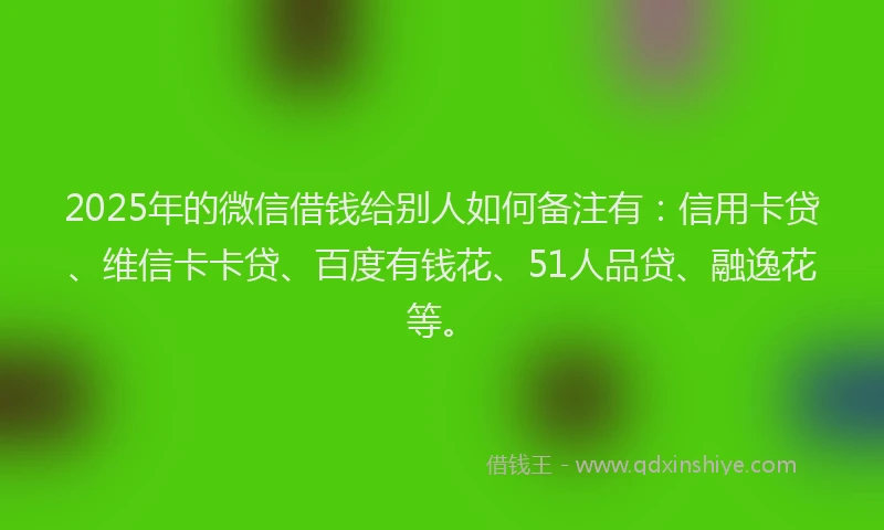 2025年的微信借钱给别人如何备注有：信用卡贷、维信卡卡贷、百度有钱花、51人品贷、融逸花等。